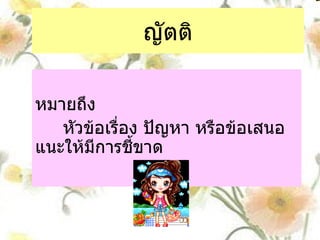 ญัตติ หมายถึง  หัวข้อเรื่อง ปัญหา หรือข้อเสนอแนะให้มีการชี้ขาด 