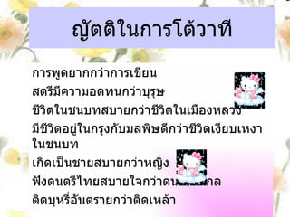 ญัตติในการโต้วาที การพูดยากกว่าการเขียน สตรีมีความอดทนกว่าบุรุษ ชีวิตในชนบทสบายกว่าชีวิตในเมืองหลวง มีชีวิตอยู่ในกรุงกับมลพิษดีกว่าชีวิตเงียบเหงาในชนบท เกิดเป็นชายสบายกว่าหญิง ฟังดนตรีไทยสบายใจกว่าดนตรีสากล ติดบุหรี่อันตรายกว่าติดเหล้า 