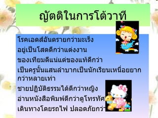 ญัตติในการโต้วาที โรคเอดส์อันตรายกว่ามะเร็ง อยู่เป็นโสดดีกว่าแต่งงาน ของเทียมดีแน่แต่ของแท้ดีกว่า เป็นครูนั้นแสนลำบากเป็นนักเรียนเหนื่อยยากกว่าหลายเท่า ชายปฏิบัติธรรมได้ดีกว่าหญิง อ่านหนังสือพิมพ์ดีกว่าดูโทรทัศน์ เดินทางโดยรถไฟ ปลอดภัยกว่ารถยนต์ 