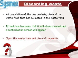 Discarding waste At completion of the day analysis, discard the waste fluid that has collected in the waste tank. If tank has becomes  full it will alarm a sound and a confirmation screen will appear Open the waste tank and discard the waste 