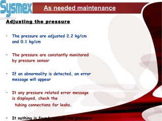 As needed maintenance Adjusting the pressure The pressure are adjusted 2.2 kg/cm and 0.1 kg/cm The pressure are constantly monitored by pressure sensor If an abnormality is detected, an error message will appear It any pressure related error message is displayed, check the  tubing connections for leaks. It nothing is found, adjust the pressure 
