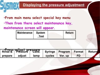 Displaying the pressure adjustment From main menu select special key menu Then from there select maintenance key, maintenance screen will appear.   Press adjust pressure System Test Return Maintenance Return Format FD Program Ver. up Syringe cycles Calib. lamp Pressure adjust Rinse & prepare 