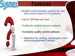 Features Flexible communication options for new and current users of CA systems. •  Up to 120 tests per hour  •  Authentic random access analysis. •  Complete quality control software  Detection for clotting, chromogenic and immunoturbidimetric assays  