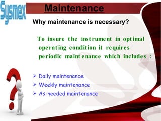 Maintenance Why maintenance is necessary? To insure the instrument in optimal operating condition it requires periodic maintenance which includes : Daily maintenance Weekly maintenance As-needed maintenance 