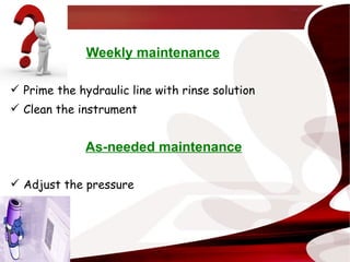 Weekly maintenance Prime the hydraulic line with rinse solution Clean the instrument As-needed maintenance Adjust the pressure 