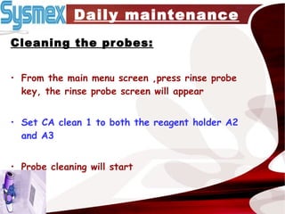 Daily maintenance Cleaning the probes: From the main menu screen ,press rinse probe key, the rinse probe screen will appear Set CA clean 1 to both the reagent holder A2 and A3 Probe cleaning will start  