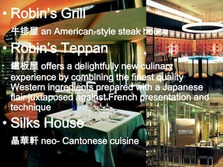 Robin’s Grill 牛排屋 an American-style steak house Robin’s Teppan鐵板屋offers a delightfully new culinary experience by combining the finest quality Western ingredients prepared with a Japanese flair juxtaposed against French presentation and techniqueSilks House 晶華軒 neo- Cantonese cuisine