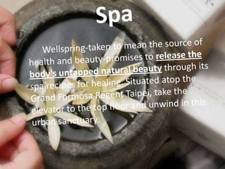 Spa	Wellspring-taken to mean the source of health and beauty-promises to release the body's untapped natural beauty through its spa recipes for healing. Situated atop the Grand Formosa Regent Taipei, take the elevator to the top floor and unwind in this urban sanctuary.