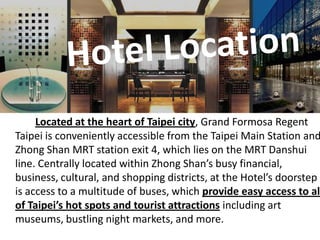 Hotel Location Located at the heart of Taipei city, Grand Formosa Regent Taipei is conveniently accessible from the Taipei Main Station and Zhong Shan MRT station exit 4, which lies on the MRT Danshui line. Centrally located within Zhong Shan’s busy financial, business, cultural, and shopping districts, at the Hotel’s doorstep is access to a multitude of buses, which provide easy access to all of Taipei’s hot spots and tourist attractions including art museums, bustling night markets, and more. 