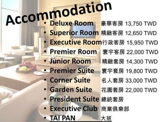 AccommodationDeluxe Room 豪華客房 13,750 TWDSuperior Room精緻客房 12,650 TWDExecutive Room行政客房 15,950 TWDPremier Room寰宇客房 22,000 TWDJunior Room精緻套房 14,300 TWDPremier Suite寰宇套房 19,800 TWDCorner Suite名人套房 33,000 TWDGarden Suite花園套房 22,000 TWDPresident Suite總統套房Executive Club商業俱樂部TAI PAN大班