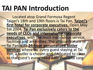 TAI PAN IntroductionLocated atop Grand Formosa Regent Taipei’s 18th and 19th floors is Tai Pan, Taipei’s first hotel for corporate executives. Open May 1st 2004, Tai Pan exclusively caters to the needs of CEOs and international corporate executives, with the most meticulous service, facilities and amenities. The unique feature of Tai Pan is its 24-hour personalized butler services where for every guest staying at Tai Pan, a butler is chosen and dedicated to cater to the guest’s every need with exquisite care. 