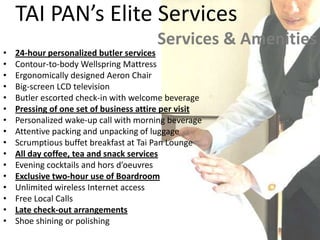TAI PAN’s Elite ServicesServices & Amenities24-hour personalized butler services Contour-to-body Wellspring Mattress Ergonomically designed Aeron Chair Big-screen LCD television Butler escorted check-in with welcome beverage Pressing of one set of business attire per visit Personalized wake-up call with morning beverage Attentive packing and unpacking of luggage Scrumptious buffet breakfast at Tai Pan Lounge All day coffee, tea and snack services Evening cocktails and hors d’oeuvres Exclusive two-hour use of Boardroom Unlimited wireless Internet access Free Local Calls Late check-out arrangements Shoe shining or polishing 