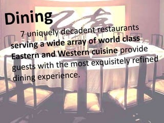 Dining 7 uniquely decadent restaurants serving a wide array of world class Eastern and Western cuisine provide guests with the most exquisitely refined dining experience.