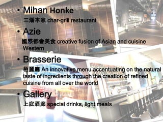 MihanHonke三燔本家 char-grill restaurant Azie國際都會美食 creative fusion of Asian and cuisine Western Brasserie栢麗廳 An innovative menu accentuating on the natural taste of ingredients through the creation of refined cuisine from all over the world Gallery上庭酒廊 special drinks, light meals 