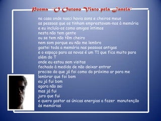 Poema   “O Outono Visto pela Janela”na casa onde nasci havia sons e cheiros meusas pessoas que os tinham emprestavam-nos à memóriae eu incluía-os como amigos íntimosnesta não tem genteou se tem não têm cheironem som porque eu não me lembrogastei toda a memória nas pessoas antigase o espaço para as novas é um T1 que fica muito para além do Tonde eu estou sem visitasfechado à medida de não deixar entrarpreciso do que já foi como do próximo ar para me lembrar que foi bomeu já fui bomagora não sei mas já fuijuro que fuie quero gastar as únicas energias a fazer  manutenção  às memórias