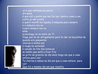 p’ra que nenhuma se percaera penaé que até a gente que me fez por dentro como a um cofre já não existee quero mantê-los ligados à máquina para sempree a máquina sou eue para sempre sou euandaaconchega-te no mofo do T1finge que és de antigamente para te dar os beijinhos de quando era pequeninocheiras à minha avóà roupa no estendalà canção do fim dos bonecosao banho que está a ficar frioao grito do granizo do dia mais longo em que a casa esteve para cairTu cheiras e sabes ao dia em que a casa esteve  para cairQue foi o mesmo dia em que resistiu 