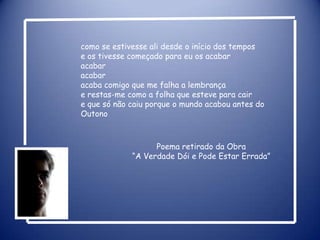como se estivesse ali desde o início dos tempose os tivesse começado para eu os acabaracabaracabaracaba comigo que me falha a lembrançae restas-me como a folha que esteve para caire que só não caiu porque o mundo acabou antes do OutonoPoema retirado da Obra“A Verdade Dói e Pode Estar Errada” 