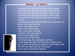 Poema“O Parto”há pessoas que têm medo de dizer o que pensamhá pessoas que têm medo de dizer o que sentemhá pessoas que têm medo de pensar o que dizemhá pessoas que têm medo de sentir e não dizemhá pessoas que têm medo de não dizer o que não sentemhá pessoas que têm medo de falar como quem não dizbeijar como quem não amasorrir como quem sofrenascer como quem chorafugir como quem regressacaminhar como quem dormechorar como quem sonhahá pessoas que têm medotanto medo que não conseguem caminhare cada passo que dão só os leva para o mesmo sítiopara o útero da mãe que é quente e confortável e tem um sofá com naperons nas costas que os faz sentir quentinhos seguros