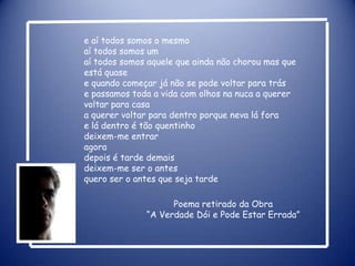e aí todos somos o mesmoaí todos somos umaí todos somos aquele que ainda não chorou mas que está quasee quando começar já não se pode voltar para tráse passamos toda a vida com olhos na nuca a querer voltar para casaa querer voltar para dentro porque neva lá forae lá dentro é tão quentinhodeixem-me entraragoradepois é tarde demaisdeixem-me ser o antesquero ser o antes que seja tardePoema retirado da Obra“A Verdade Dói e Pode Estar Errada” 