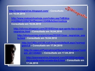 http://joaonegreiros.blogspot.com/ - Consultado em 16.04.2010Bibliografiahttp://www.matosinhoshoje.com/index.asp?idEdicao=436&id=22847&idSeccao=3349&Action=noticia – Consultado em 16.04.2010http://nlivros.blogspot.com/2010/03/mar-que-gente-faz-o-joao-negreiros.html - Consultado em 16.04.2010http://obviousmag.org/archives/2010/01/joao_negreiros_poeta.html - Consultado em 16.04.2010http://sn140w.snt140.mail.live.com/default.aspx?wa=wsignin1.0 – Consultado em 17.04.2010http://jn.sapo.pt/PaginaInicial/Gente/Interior.aspx?content_id=1354641 – Consultado em 17.04.2010http://joaonegreiros.blogspot.com/2010/03/verdade-doi-e-pode-estar-errada-dia-5.html - Consultado em 17.04.2010