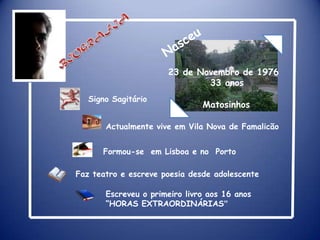 BIOGRAFIANasceu23 de Novembro de 1976           33 anosSigno SagitárioMatosinhosActualmente vive em Vila Nova de FamalicãoFormou-se  em Lisboa e no  PortoFaz teatro e escreve poesia desde adolescenteEscreveu o primeiro livro aos 16 anos “HORAS EXTRAORDINÁRIAS”