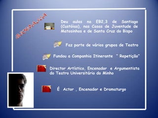 Deu aulas na EB2,3 de Santiago (Custóias), nas Casas de Juventude de Matosinhos e de Santa Cruz do BispoBIOGRAFIAFaz parte de vários grupos de TeatroFundou a Companhia Itinerante  “ Repetição”Director Artístico, Encenador  e Argumentista do Teatro Universitário do MinhoÉActor , Encenador e Dramaturgo