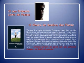 O seu Primeiro Livro de Poesia  O Cheiro da Sombra das Flores“Partindo do prefácio de Joaquim Pessoa sobre este livro de João Negreiros do qual destacamos as seguintes palavras - «...um jovem poeta que conhece (...) os caminhos, os segredos, a magia e a força do discurso poético (...) transformando, com invulgar talento, as diversas vozes que há na sua voz, de modo a oferecer-nos um canto em que a dúvida, a interrogação do outro, a confrontação do indivíduo com a realidade é, às vezes dolorosa e, muitas vezes, incómoda. A repetição rítmica das s palavras, das ideias, dos conceitos, é uma arma de arremesso contra uma realidade parada num palco que se move à sua volta.» - estamos perante um jovem com uma potencial invulgar, no âmbito da poesia.”  