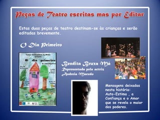 Peças de Teatro escritas mas por Editar  Estas duas peças de teatro destinam-se às crianças e serão editadas brevemente.O Dia PrimeiroBendita Bruxa Má Representada pela actriz Andreia MacedoMensagens deixadas nesta história:Auto-Estima , a Confiança e o Amor que se revela o maior dos poderes.