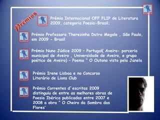Prémio Internacional OFF FLIP de Literatura 2009, categoria Poesia-Brasil;Prémios Prémio Professora Therezinha Dutra Megale , São Paulo, em 2009 - BrasilPrémio Nuno Júdice 2009 – Portugal( Aveiro- parceria municipal de Aveiro , Universidade de Aveiro, e grupo poético de Aveiro) – Poema “ O Outono visto pela JanelaPrémio Irene Lisboa e no Concurso Literário de Lions ClubPrémio Correntes d`escritas 2009 distinguiu de entre as melhores obras de Poesia Ibérica publicadas entre 2007 e 2008 a obra “ O Cheiro da Sombra das Flores”   