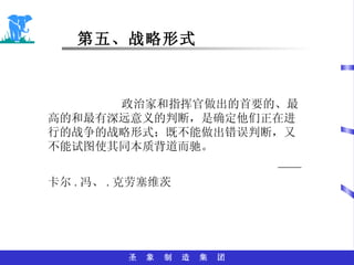 第五、战略形式 政治家和指挥官做出的首要的、最高的和最有深远意义的判断，是确定他们正在进行的战争的战略形式；既不能做出错误判断，又不能试图使其同本质背道而驰。 —— 卡尔 . 冯、 . 克劳塞维茨 