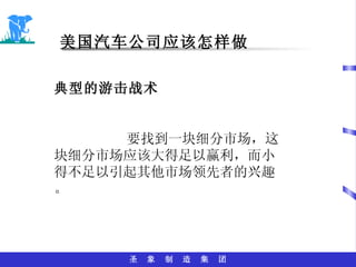 美国汽车公司应该怎样做 典型的游击战术 要找到一块细分市场，这块细分市场应该大得足以赢利，而小得不足以引起其他市场领先者的兴趣。 