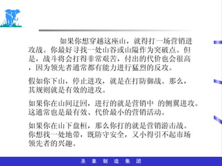 如果你想穿越这座山，就得打一场营销进攻战。你最好寻找一处山谷或山隘作为突破点。但是，战斗将会打得非常艰苦，付出的代价也会很高，因为领先者通常都有能力进行猛烈的反攻。 假如你下山，停止进攻，就是在打防御战。那么，其规则就是有效的进攻。 如果你在山间迂回，进行的就是营销中 的侧翼进攻。这通常也是最有效、代价最小的营销活动。 如果你在山下盘桓，那么你打的就是营销游击战。你想找一处地带，既防守安全，又小得引不起市场领先者的兴趣。 