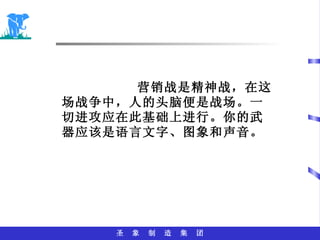 营销战是精神战，在这场战争中，人的头脑便是战场。一切进攻应在此基础上进行。你的武器应该是语言文字、图象和声音。 