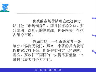 传统的市场营销理论把这种方法叫做“市场细分”，即寻找市场空缺。要想发动一次真正的侧翼战，你必须头一个抢占细分市场。 假如市场上一个山地或者一处细分市场尚无设防，那么一个班的兵力就可以把它攻打下来。但是假如对方已经设防，那么，要攻打下同样的山头得需要整整一个师付出最大的努力才行。 