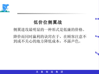 低价位侧翼战 侧翼进攻最明显的一种形式是低廉的价格。 降价而同时赢利的诀窍在于，在顾客注意不到或不关心的地方降低成本，不露声色。 