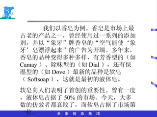 我们以香皂为例。香皂是市场上最古老的产品之一，曾经使用过一系列的添加剂，并以“象牙”牌香皂的“空气能使‘象牙’皂漂浮起来”的广告为开端。多年来，香皂的品种变得多种多样，有芳香型的（如 Camay ）、除味型的（如 Dial ），还有保湿型的（如 Dove ）最新的品种是软皂（ Softsoap ），这就是最初的液体皂。 软皂向人们表明了首创的重要性。曾有一度，液体皂占据了 50% 的市场。今天，大多数的仿效者都衰败了，而软皂占据了市场第一位。 