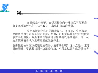 例： 奔驰就是个例子，它以高价位向卡迪拉克不得不推出了塞维尔牌汽车（ Seville ），来保护自己的地盘。 劳斯莱斯是个真正的游击公司。实际上，劳斯莱斯也能从别的公司那里夺走生意。然而，它的策略并非针对瓦解竞争对手的地位。劳斯莱斯经销商可以像其他汽车经销商一样，从地方债券销售或珠宝店那里把生意夺走。 游击性的公司应该把眼光放在多小的市场上呢？这一点是一切判断的基础。要试着找到一块细分市场，小得足以让你成为领先者。 