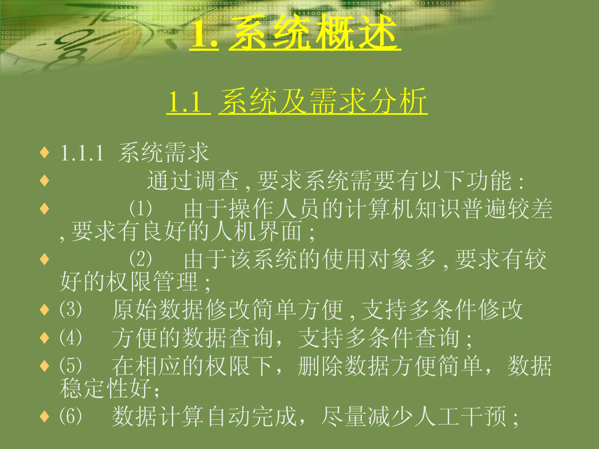 1. 系统概述 1.1.1  系统需求 通过调查 , 要求系统需要有以下功能 : ⑴  由于操作人员的计算机知识普遍较差 , 要求有良好的人机界面 ; ⑵  由于该系统的使用对象多 , 要求有较好的权限管理 ;  ⑶  原始数据修改简单方便 , 支持多条件修改 ⑷  方便的数据查询，支持多条件查询 ; ⑸  在相应的权限下，删除数据方便简单，数据稳定性好； ⑹  数据计算自动完成，尽量减少人工干预 ;  1.1  系统及需求分析 