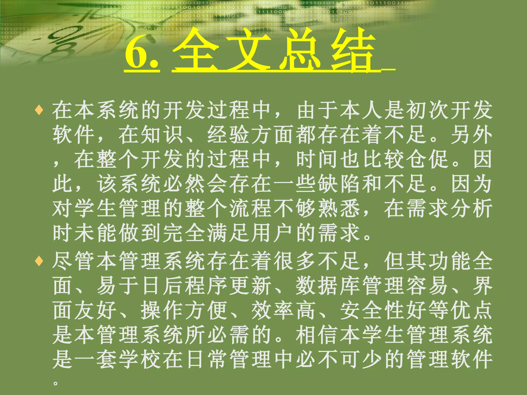 6. 全文总结   在本系统的开发过程中，由于本人是初次开发软件，在知识、经验方面都存在着不足。另外，在整个开发的过程中，时间也比较仓促。因此，该系统必然会存在一些缺陷和不足。因为对学生管理的整个流程不够熟悉，在需求分析时未能做到完全满足用户的需求。 尽管本管理系统存在着很多不足，但其功能全面、易于日后程序更新、数据库管理容易、界面友好、操作方便、效率高、安全性好等优点是本管理系统所必需的。相信本学生管理系统是一套学校在日常管理中必不可少的管理软件 。 