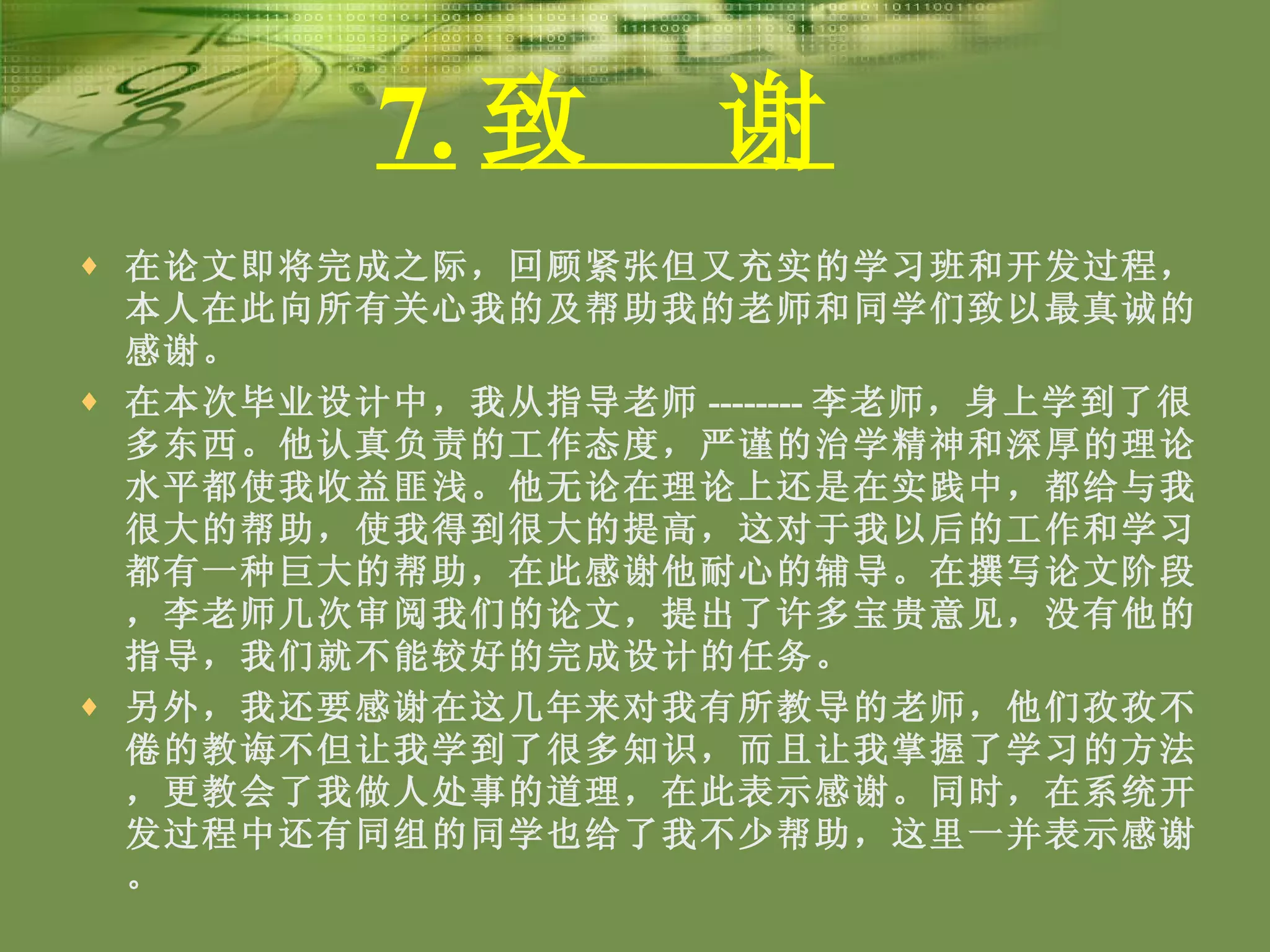 7. 致  谢   在论文即将完成之际，回顾紧张但又充实的学习班和开发过程，本人在此向所有关心我的及帮助我的老师和同学们致以最真诚的感谢。 在本次毕业设计中，我从指导老师 -------- 李老师，身上学到了很多东西。他认真负责的工作态度，严谨的治学精神和深厚的理论水平都使我收益匪浅。他无论在理论上还是在实践中，都给与我很大的帮助，使我得到很大的提高，这对于我以后的工作和学习都有一种巨大的帮助，在此感谢他耐心的辅导。在撰写论文阶段，李老师几次审阅我们的论文，提出了许多宝贵意见，没有他的指导，我们就不能较好的完成设计的任务。 另外，我还要感谢在这几年来对我有所教导的老师，他们孜孜不倦的教诲不但让我学到了很多知识，而且让我掌握了学习的方法，更教会了我做人处事的道理，在此表示感谢。同时，在系统开发过程中还有同组的同学也给了我不少帮助，这里一并表示感谢。 