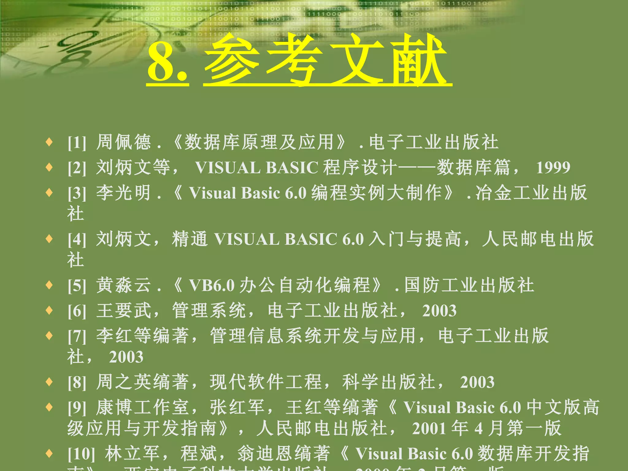 8. 参考文献   [1]  周佩德 . 《数据库原理及应用》 . 电子工业出版社 [2]  刘炳文等， VISUAL BASIC 程序设计——数据库篇， 1999 [3]  李光明 . 《 Visual Basic 6.0 编程实例大制作》 . 冶金工业出版社 [4]  刘炳文，精通 VISUAL BASIC 6.0 入门与提高，人民邮电出版社 [5]  黄淼云 . 《 VB6.0 办公自动化编程》 . 国防工业出版社 [6]  王要武，管理系统，电子工业出版社， 2003 [7]  李红等编著，管理信息系统开发与应用，电子工业出版社， 2003 [8]  周之英缟著，现代软件工程，科学出版社， 2003 [9]  康博工作室，张红军，王红等缟著《 Visual Basic 6.0 中文版高级应用与开发指南》，人民邮电出版社， 2001 年 4 月第一版 [10]  林立军，程斌，翁迪恩缟著《 Visual Basic 6.0 数据库开发指南》，西安电子科技大学出版社， 2000 年 2 月第一版 