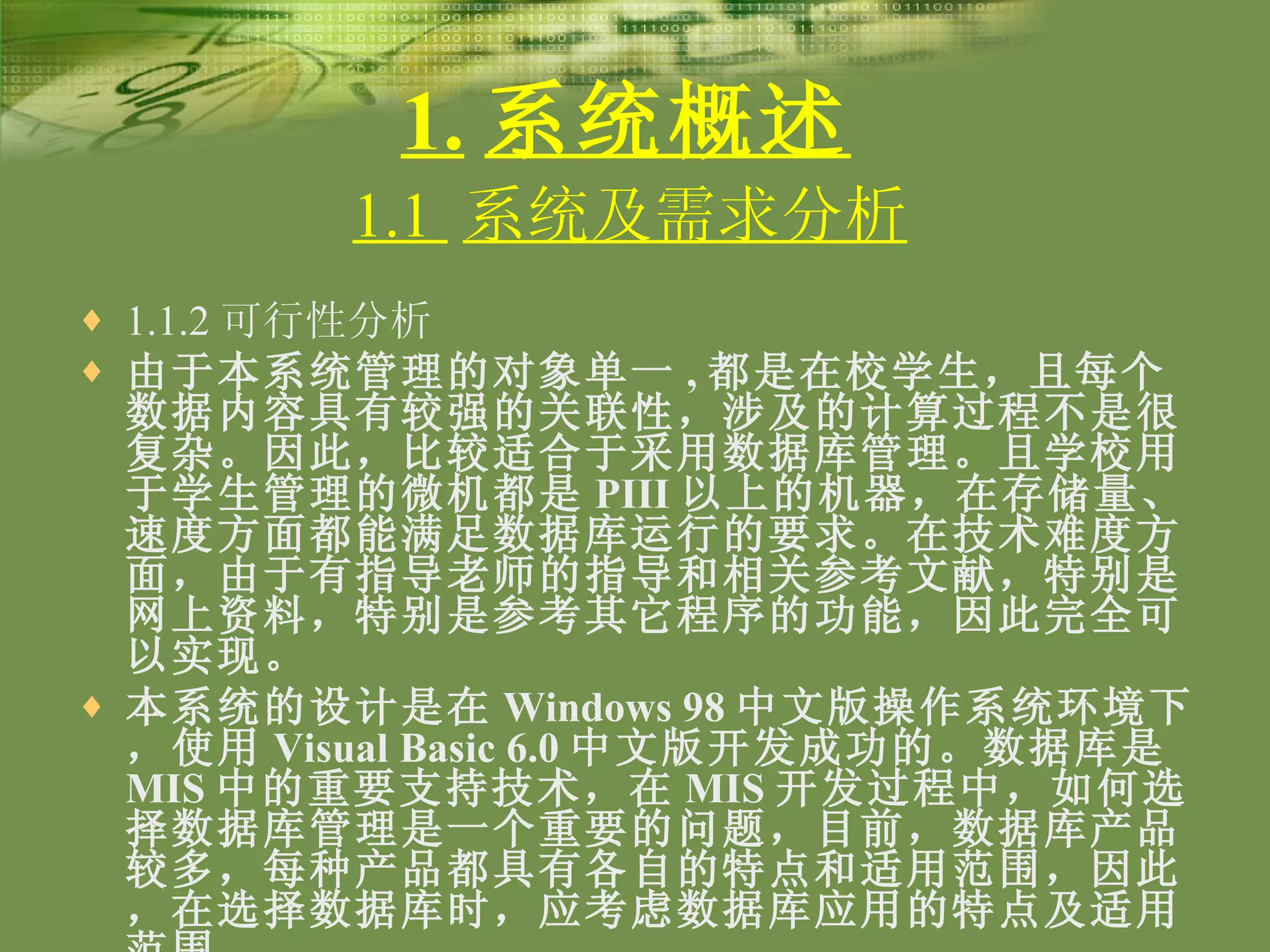1. 系统概述 1.1.2 可行性分析 由于本系统管理的对象单一 , 都是在校学生，且每个数据内容具有较强的关联性，涉及的计算过程不是很复杂。因此，比较适合于采用数据库管理。且学校用于学生管理的微机都是 PIII 以上的机器，在存储量、速度方面都能满足数据库运行的要求。在技术难度方面，由于有指导老师的指导和相关参考文献，特别是网上资料，特别是参考其它程序的功能，因此完全可以实现。 本系统的设计是在 Windows 98 中文版操作系统环境下，使用 Visual Basic 6.0 中文版开发成功的。数据库是 MIS 中的重要支持技术，在 MIS 开发过程中，如何选择数据库管理是一个重要的问题，目前，数据库产品较多，每种产品都具有各自的特点和适用范围，因此，在选择数据库时，应考虑数据库应用的特点及适用范围  。 1.1  系统及需求分析 