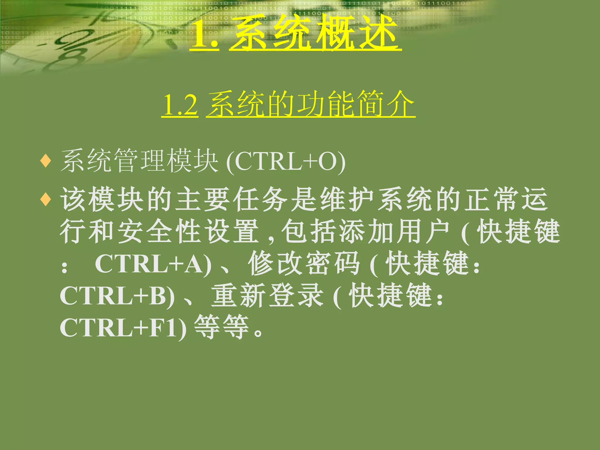 1. 系统概述 系统管理模块 (CTRL+O) 该模块的主要任务是维护系统的正常运行和安全性设置 , 包括添加用户 ( 快捷键： CTRL+A) 、修改密码 ( 快捷键： CTRL+B) 、重新登录 ( 快捷键： CTRL+F1) 等等。 1.2 系统的功能简介   