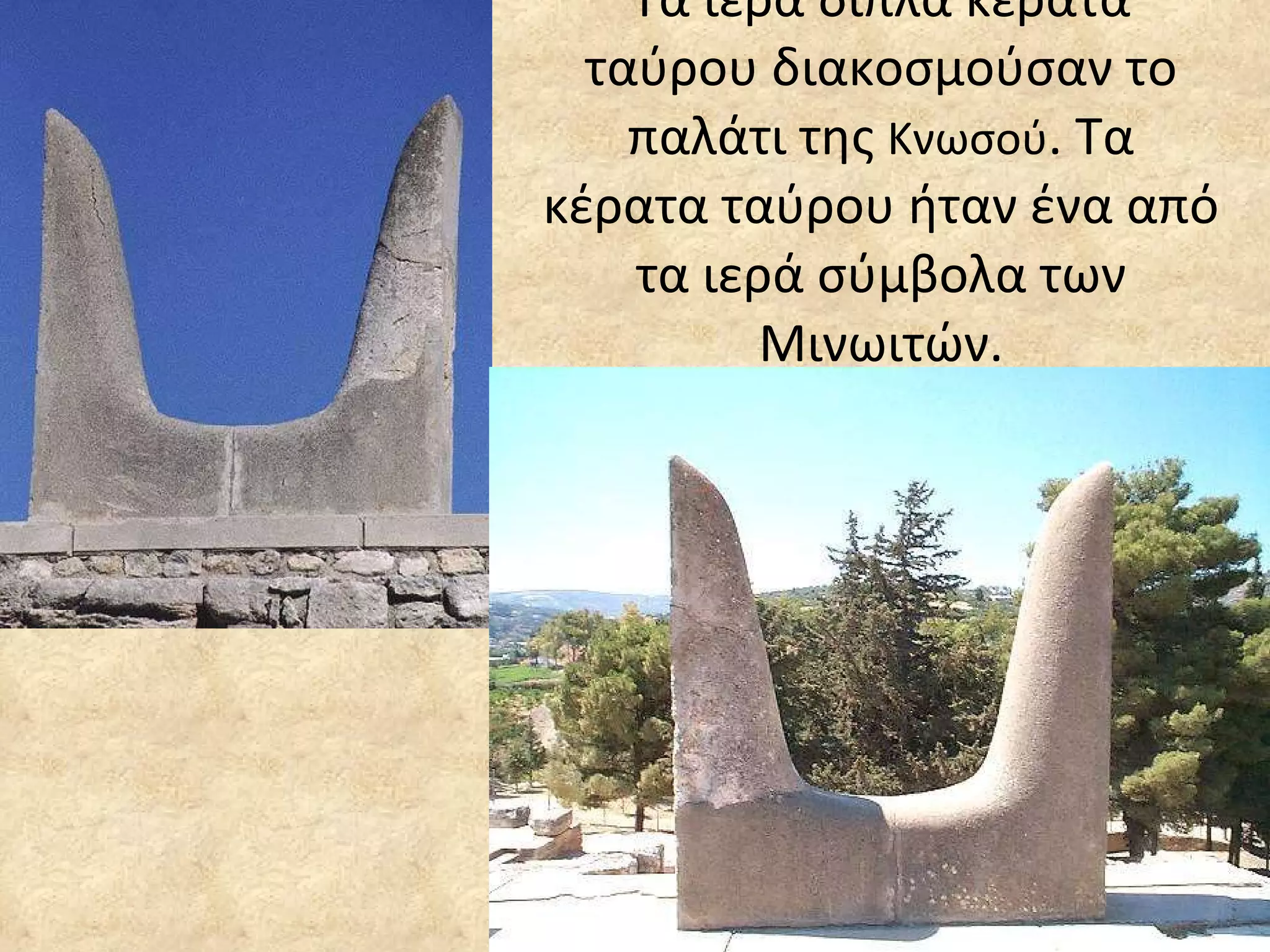 Τα ιερά διπλά κέρατα ταύρου διακοσμούσαν το παλάτι της  Κνωσού . Τα κέρατα ταύρου ήταν ένα από τα ιερά σύμβολα των Μινωιτών. 