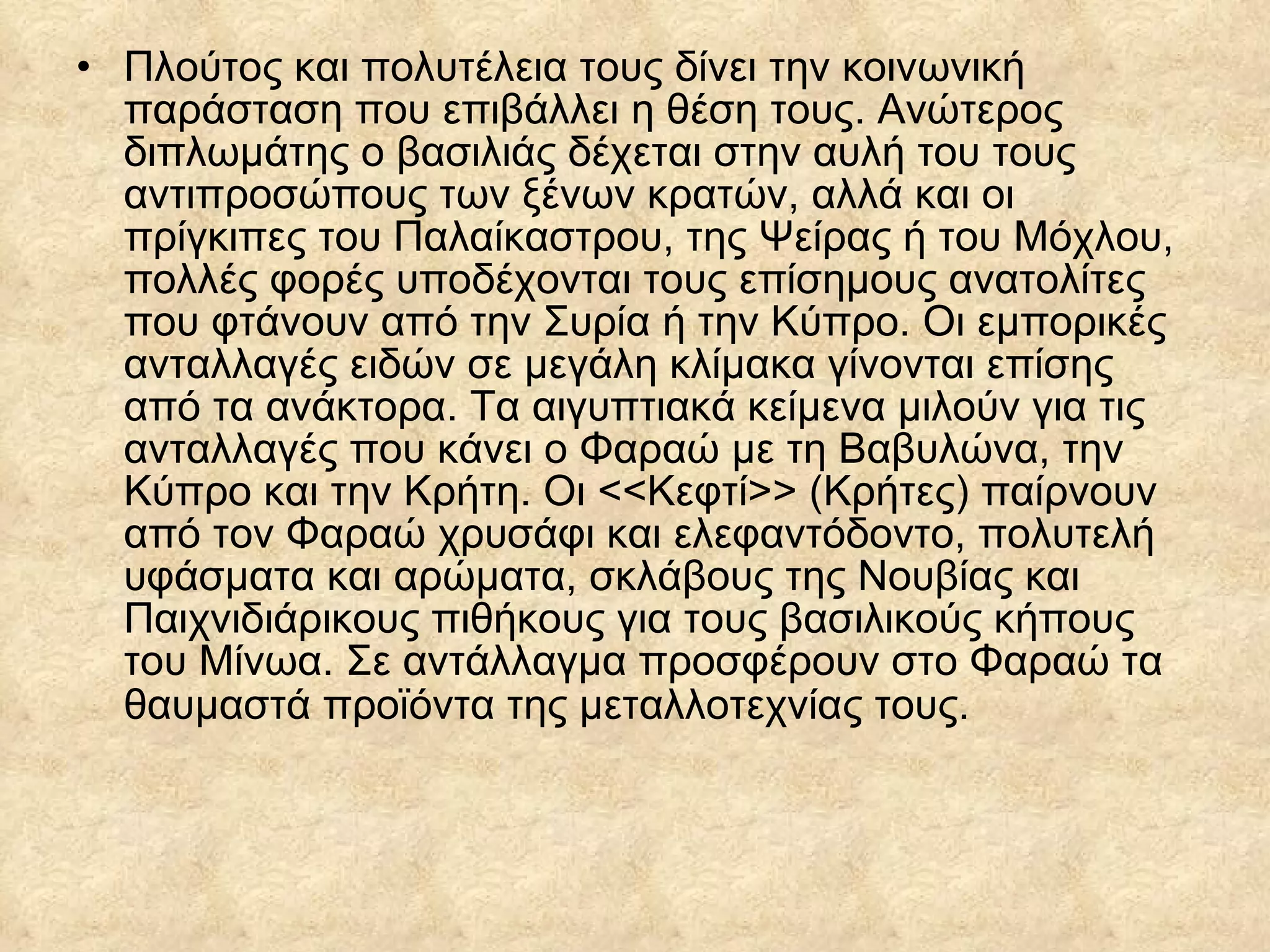 Πλούτος και πολυτέλεια τους δίνει την κοινωνική παράσταση που επιβάλλει η θέση τους. Ανώτερος διπλωμάτης ο βασιλιάς δέχεται στην αυλή του τους αντιπροσώπους των ξένων κρατών, αλλά και οι πρίγκιπες του Παλαίκαστρου, της Ψείρας ή του Μόχλου, πολλές φορές υποδέχονται τους επίσημους ανατολίτες που φτάνουν από την Συρία ή την Κύπρο. Οι εμπορικές ανταλλαγές ειδών σε μεγάλη κλίμακα γίνονται επίσης από τα ανάκτορα. Τα αιγυπτιακά κείμενα μιλούν για τις ανταλλαγές που κάνει ο Φαραώ με τη Βαβυλώνα, την Κύπρο και την Κρήτη. Οι <<Κεφτί>> (Κρήτες) παίρνουν από τον Φαραώ χρυσάφι και ελεφαντόδοντο, πολυτελή υφάσματα και αρώματα, σκλάβους της Νουβίας και Παιχνιδιάρικους πιθήκους για τους βασιλικούς κήπους του Μίνωα. Σε αντάλλαγμα προσφέρουν στο Φαραώ τα θαυμαστά προϊόντα της μεταλλοτεχνίας τους.   
