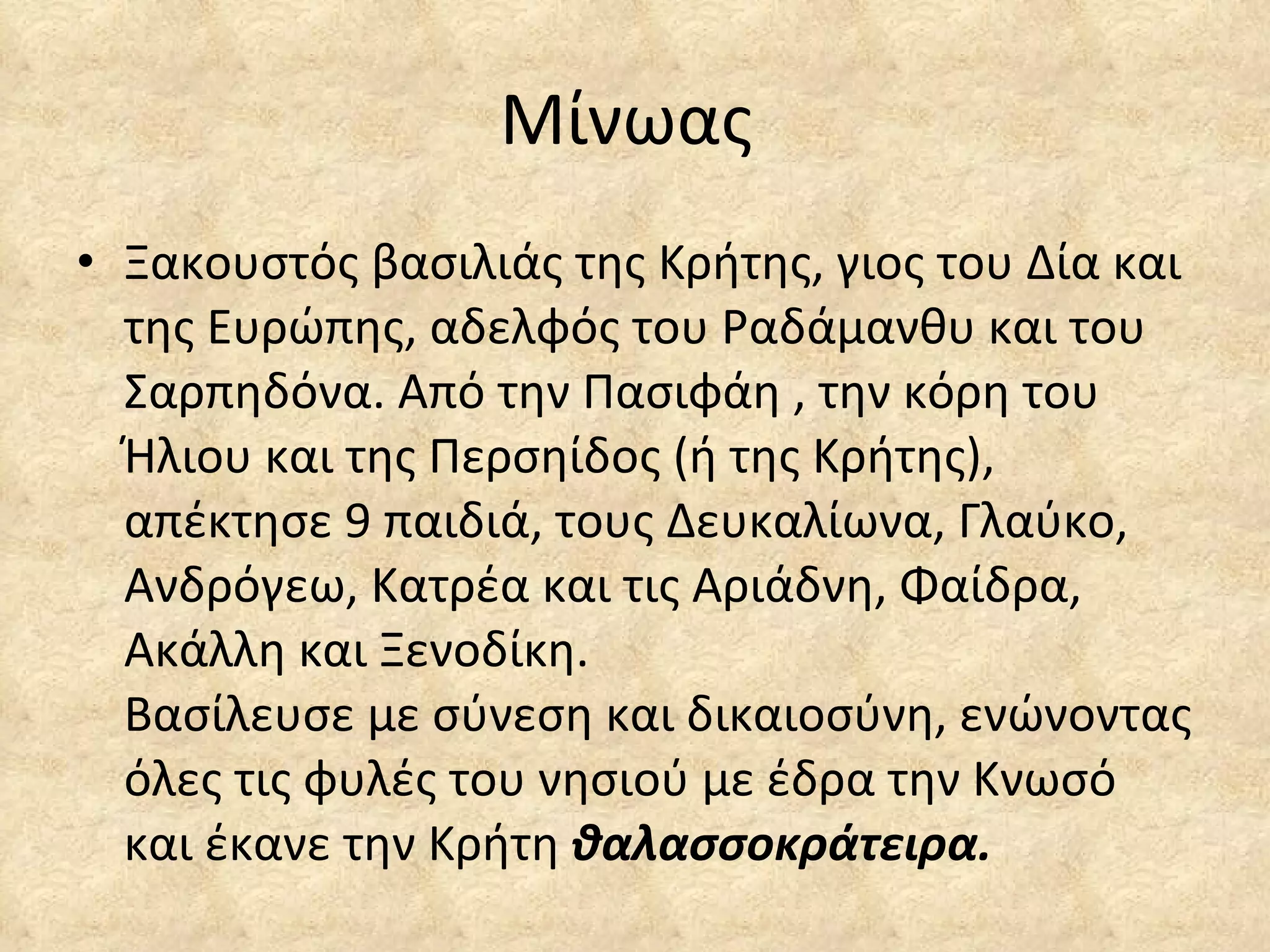 Μίνωας  Ξακουστός βασιλιάς της Κρήτης, γιος του Δία και της Ευρώπης, αδελφός του Ραδάμανθυ και του Σαρπηδόνα. Από την Πασιφάη , την κόρη του Ήλιου και της Περσηίδος (ή της Κρήτης), απέκτησε 9 παιδιά, τους Δευκαλίωνα, Γλαύκο, Ανδρόγεω, Κατρέα και τις Αριάδνη, Φαίδρα, Ακάλλη και Ξενοδίκη. Βασίλευσε με σύνεση και δικαιοσύνη, ενώνοντας όλες τις φυλές του νησιού με έδρα την Κνωσό και έκανε την Κρήτη  θαλασσοκράτειρα. 