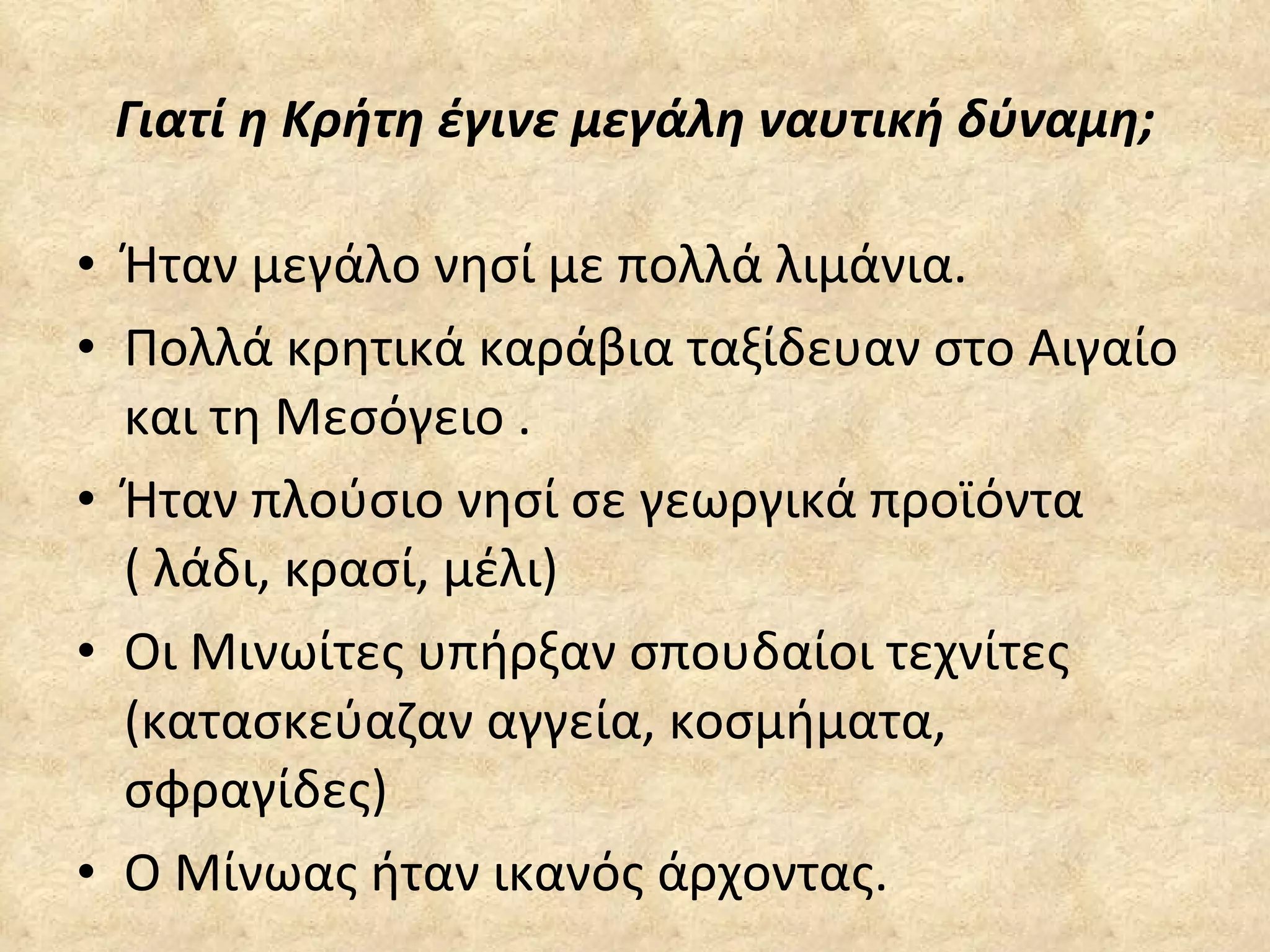 Γιατί η Κρήτη έγινε μεγάλη ναυτική δύναμη; Ήταν μεγάλο νησί με πολλά λιμάνια. Πολλά κρητικά καράβια ταξίδευαν στο Αιγαίο και τη Μεσόγειο . Ήταν πλούσιο νησί σε γεωργικά προϊόντα ( λάδι, κρασί, μέλι) Οι Μινωίτες υπήρξαν σπουδαίοι τεχνίτες (κατασκεύαζαν αγγεία, κοσμήματα,  σφραγίδες) Ο Μίνωας ήταν ικανός άρχοντας. 