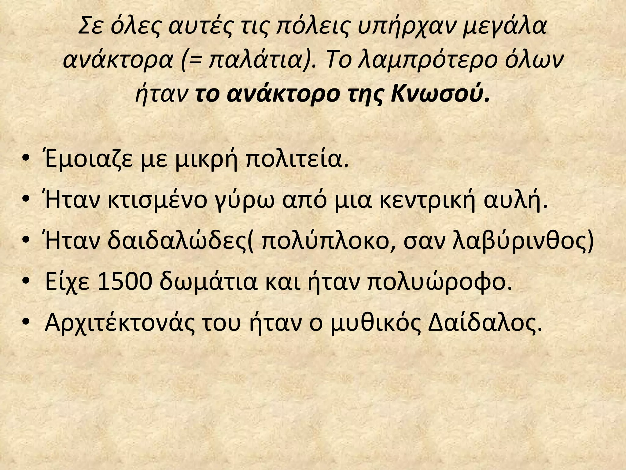 Σε όλες αυτές τις πόλεις υπήρχαν μεγάλα ανάκτορα (= παλάτια). Το λαμπρότερο όλων ήταν  το ανάκτορο της Κνωσού. Έμοιαζε με μικρή πολιτεία. Ήταν κτισμένο γύρω από μια κεντρική αυλή. Ήταν δαιδαλώδες( πολύπλοκο, σαν λαβύρινθος) Είχε 1500 δωμάτια και ήταν πολυώροφο. Αρχιτέκτονάς του ήταν ο μυθικός Δαίδαλος. 