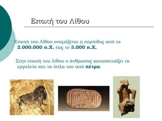 Εποχή του Λίθου Εποχή του Λίθου ονομάζεται η περίοδος από το  2.000.000 π.Χ.  έως το  3.000 π.Χ. Στην εποχή του λίθου ο άνθρωπος κατασκευάζει τα εργαλεία και τα όπλα του από  πέτρα . 