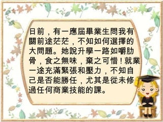 日前，有一應屆畢業生問我有 關前途茫茫，不知如何選擇的 大問題。她說升學一路如嚼肋 骨，食之無味，棄之可惜 ! 就業一途充滿緊張和壓力，不知自 己是否能勝任，尤其是從未修 過任何商業技能的課。 
